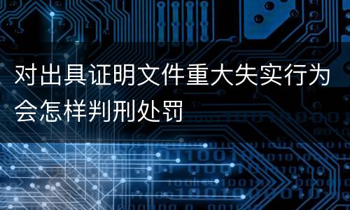 对出具证明文件重大失实行为会怎样判刑处罚