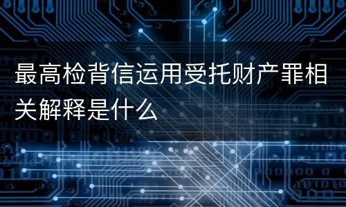 最高检背信运用受托财产罪相关解释是什么