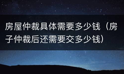 房屋仲裁具体需要多少钱（房子仲裁后还需要交多少钱）