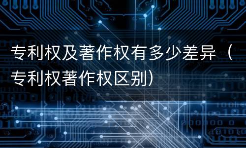 专利权及著作权有多少差异（专利权著作权区别）