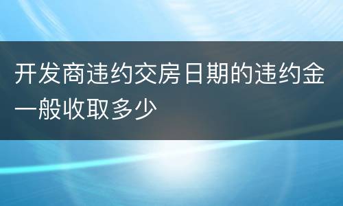 开发商违约交房日期的违约金一般收取多少