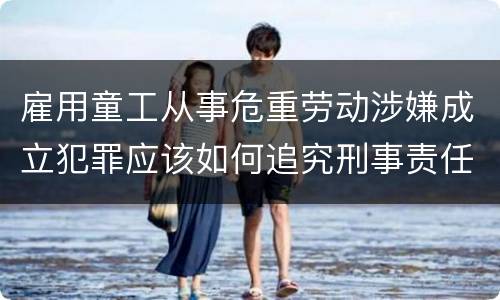 雇用童工从事危重劳动涉嫌成立犯罪应该如何追究刑事责任