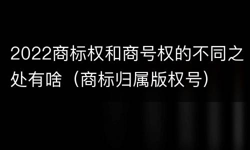 2022商标权和商号权的不同之处有啥（商标归属版权号）