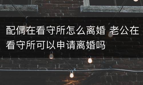 配偶在看守所怎么离婚 老公在看守所可以申请离婚吗
