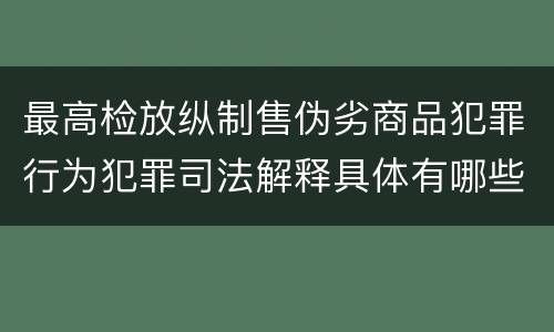 最高检放纵制售伪劣商品犯罪行为犯罪司法解释具体有哪些主要内容