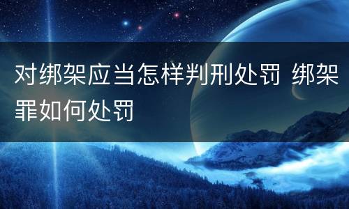 对绑架应当怎样判刑处罚 绑架罪如何处罚