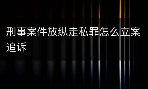 刑事案件放纵走私罪怎么立案追诉