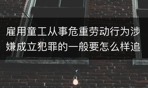 雇用童工从事危重劳动行为涉嫌成立犯罪的一般要怎么样追究刑事责任