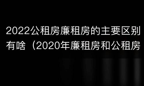 2022公租房廉租房的主要区别有啥（2020年廉租房和公租房的区别）