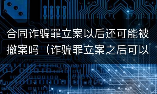 合同诈骗罪立案以后还可能被撤案吗（诈骗罪立案之后可以撤案吗）