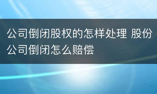 公司倒闭股权的怎样处理 股份公司倒闭怎么赔偿
