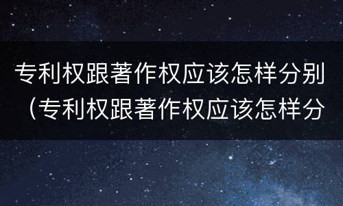 专利权跟著作权应该怎样分别（专利权跟著作权应该怎样分别授权）