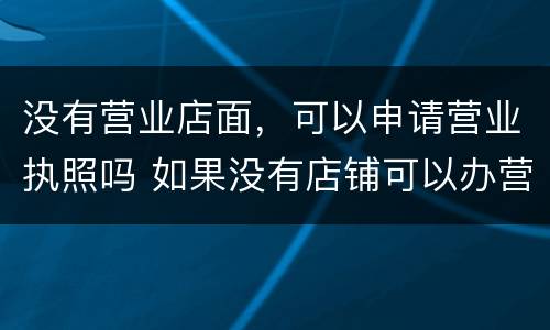 没有营业店面，可以申请营业执照吗 如果没有店铺可以办营业执照吗
