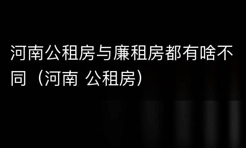 河南公租房与廉租房都有啥不同（河南 公租房）