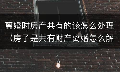 离婚时房产共有的该怎么处理（房子是共有财产离婚怎么解决比较好）