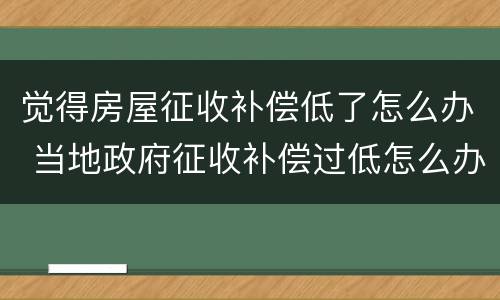 觉得房屋征收补偿低了怎么办 当地政府征收补偿过低怎么办