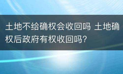 土地不给确权会收回吗 土地确权后政府有权收回吗?