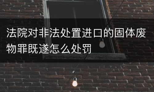 法院对非法处置进口的固体废物罪既遂怎么处罚
