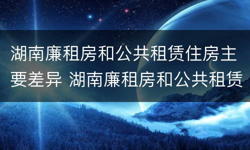 湖南廉租房和公共租赁住房主要差异 湖南廉租房和公共租赁住房主要差异有哪些