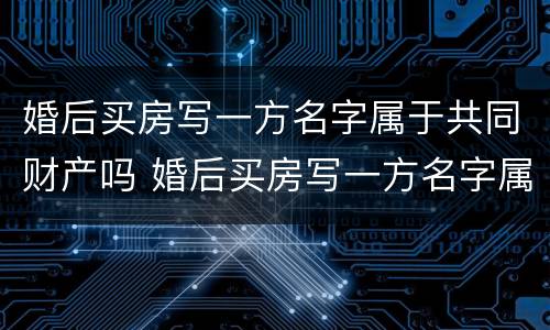 婚后买房写一方名字属于共同财产吗 婚后买房写一方名字属于共同财产吗2023