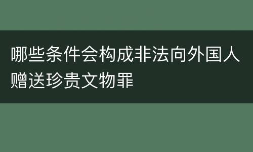 哪些条件会构成非法向外国人赠送珍贵文物罪