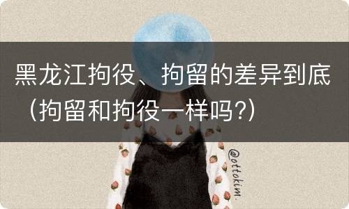 黑龙江拘役、拘留的差异到底（拘留和拘役一样吗?）