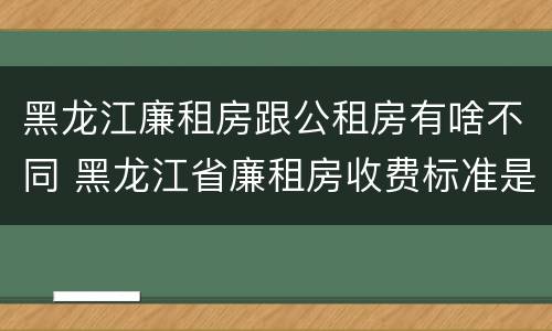黑龙江廉租房跟公租房有啥不同 黑龙江省廉租房收费标准是多少