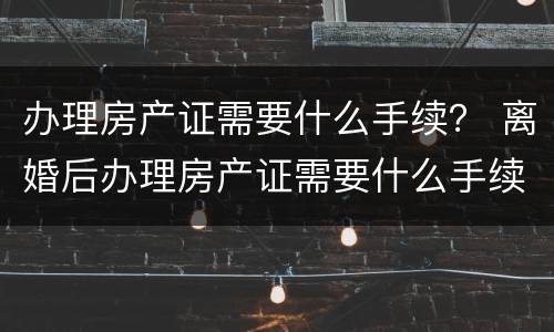 办理房产证需要什么手续？ 离婚后办理房产证需要什么手续