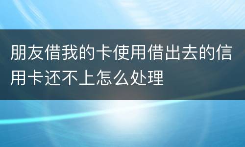 朋友借我的卡使用借出去的信用卡还不上怎么处理