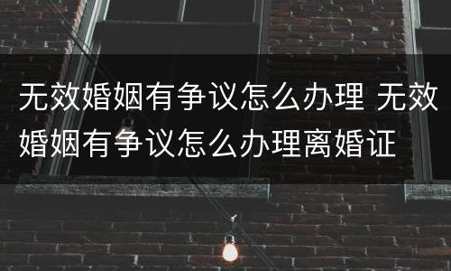 无效婚姻有争议怎么办理 无效婚姻有争议怎么办理离婚证
