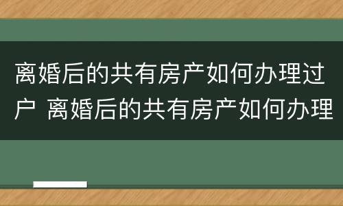 离婚后的共有房产如何办理过户 离婚后的共有房产如何办理过户登记