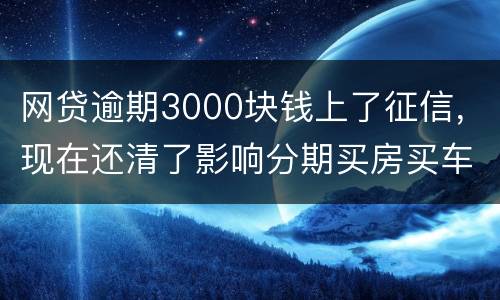 网贷逾期3000块钱上了征信，现在还清了影响分期买房买车么