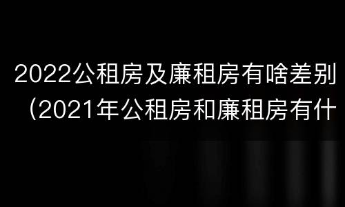 2022公租房及廉租房有啥差别（2021年公租房和廉租房有什么区别）