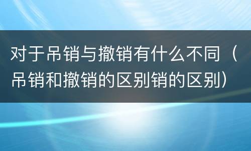 对于吊销与撤销有什么不同（吊销和撤销的区别销的区别）