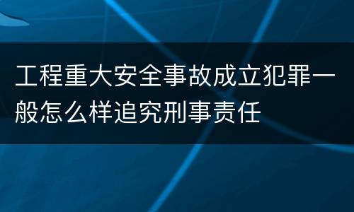 工程重大安全事故成立犯罪一般怎么样追究刑事责任
