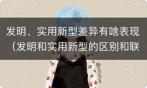发明、实用新型差异有啥表现（发明和实用新型的区别和联系有什么）