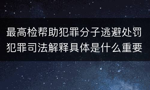 最高检帮助犯罪分子逃避处罚犯罪司法解释具体是什么重要规定