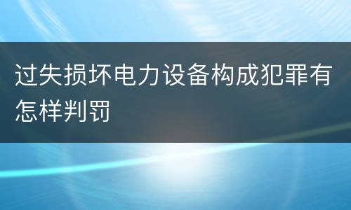 过失损坏电力设备构成犯罪有怎样判罚