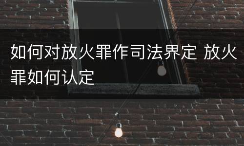 如何对放火罪作司法界定 放火罪如何认定