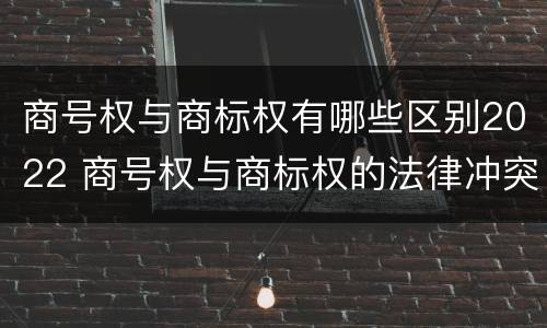 商号权与商标权有哪些区别2022 商号权与商标权的法律冲突与解决