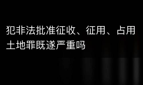 犯非法批准征收、征用、占用土地罪既遂严重吗