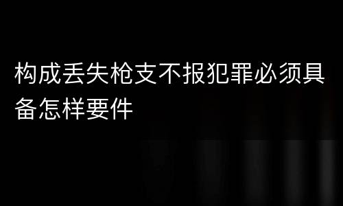构成丢失枪支不报犯罪必须具备怎样要件