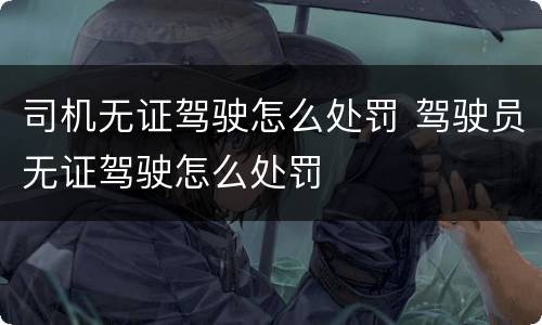司机无证驾驶怎么处罚 驾驶员无证驾驶怎么处罚