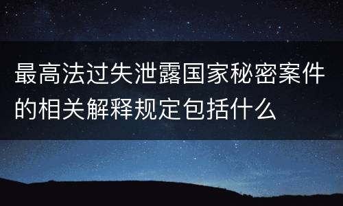 最高法过失泄露国家秘密案件的相关解释规定包括什么