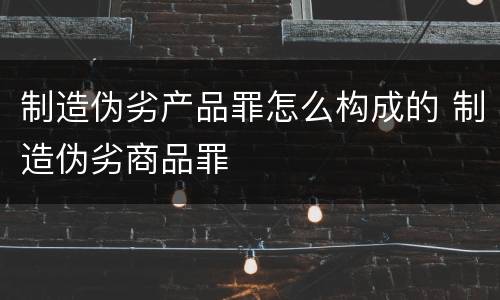 制造伪劣产品罪怎么构成的 制造伪劣商品罪
