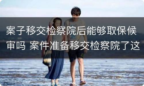 案子移交检察院后能够取保候审吗 案件准备移交检察院了这个时候能不能取保候审