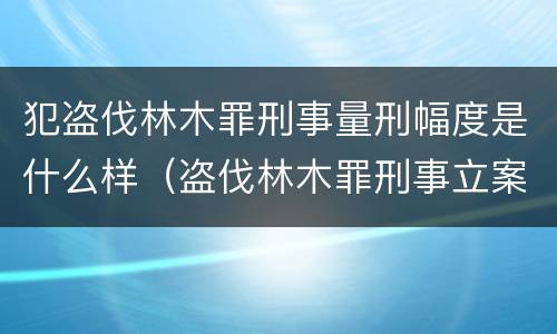 犯盗伐林木罪刑事量刑幅度是什么样（盗伐林木罪刑事立案标准）