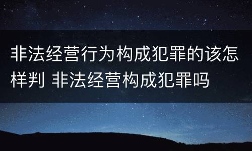 非法经营行为构成犯罪的该怎样判 非法经营构成犯罪吗