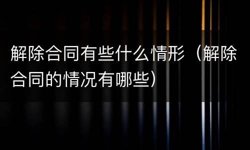 解除合同有些什么情形（解除合同的情况有哪些）