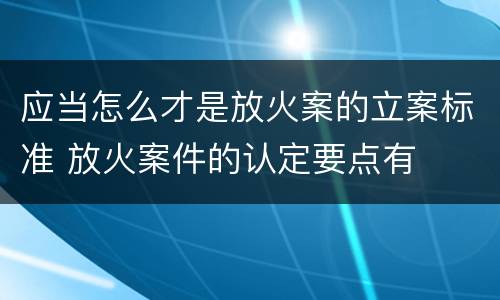 应当怎么才是放火案的立案标准 放火案件的认定要点有